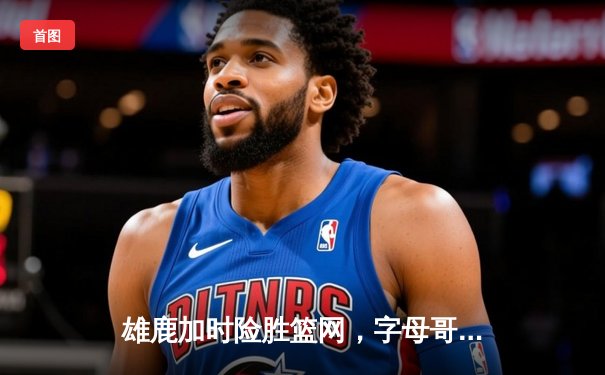 雄鹿加时险胜篮网，字母哥狂砍44+14主宰关键时刻