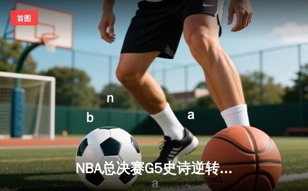 NBA总决赛G5史诗逆转：凯尔特人绝地反击，塔图姆40分创纪录