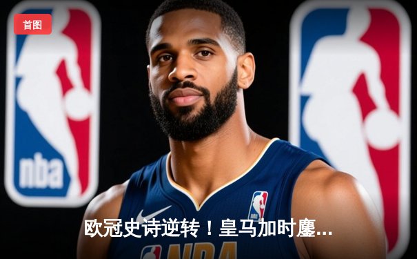 欧冠史诗逆转！皇马加时鏖战3-1淘汰曼城，本泽马点射定江山